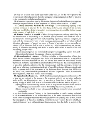 31

(3) Any tax or other sum found recoverable under this Act for the period prior to the
operative date of amalgamation, from the company being amalgamated, shall be payable
by the company formed after amalgamation.
(4) Words and expressions used in this section, but not defined shall have the respective
meanings assigned to them in the Companies Act, 1956 (Central Act No. 1 of 1956).
47. Liability under this Act to be the first charge. – Notwithstanding anything to the
contrary contained in any law for the time being in force, any amount of tax and any
other sum payable by a dealer or any other person under this Act, shall be the first charge
on the property of such dealer or person.
48. Certain transfers to be void. – Where during the pendency of any proceeding for
the determination of any liability to tax, interest, penalty or other sum under this Act, if
any dealer or a person against whom such proceeding is pending, creates a charge on, or
parts with the possession by way of sale, mortgage, exchange, gift or any other mode of
alienation whatsoever, of any of his assets in favour of any other person, such charge,
transfer, gift or alienation shall be void as against any claim in respect of any tax, interest,
penalty or other sum payable by such dealer or person, which arises as a result of the said
proceeding, except when –
(a) such dealer or person has no notice of such proceeding pending against him; and
(b) such transfer is made for adequate valuable consideration.
49. General mode of recovery. – Without prejudice to other provisions of this Act,
where any tax or other sum payable by a dealer or a person under this Act is not paid in
accordance with the provisions of this Act or the rules made or notifications issued
thereunder, it shall be recoverable as an arrear of land revenue and the assessing authority
or any other authority authorised by the Commissioner, shall be empowered to recover
such tax or other sum by attachment and sale of movable or immovable property of such
dealer or person and all the provisions of the Rajasthan Land Revenue Act, 1956 (Act
No. 15 of 1956) read with the Rajasthan Land Revenue (Payments, Credits, Refunds and
Recovery) Rules, 1958 shall mutatis mutandis apply.
50. Special mode of recovery. – (1) Notwithstanding anything contained in section 49
or any law or contract to the contrary, the assessing authority or any other authority
authorised by the Commissioner may, at any time or from time to time by notice in
writing, a copy of which shall be sent to the dealer at his last known address, require, –
(a) any person from whom any amount is due or may become due to a dealer who has
failed to pay due tax or other sum on demand by the assessing authority; or
(b) any person who holds or may subsequently hold any money for or on account of
such dealer
to pay into the Government Treasury or the Bank authorised to receive money on behalf
of the State Government, in the manner specified in the notice issued under this section
either forthwith or upon the money becoming due from him or being held by him, within
the time specified in the notice (not being before the money becomes due or it is held), so
much of the money as is sufficient to pay the amount due from the dealer in respect of the

 
