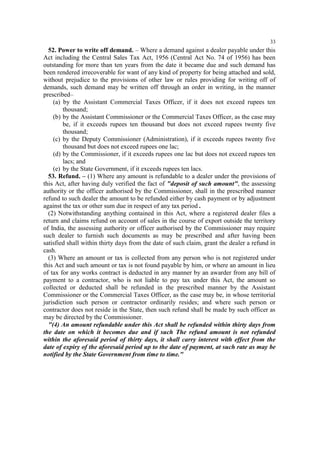 33

52. Power to write off demand. – Where a demand against a dealer payable under this
Act including the Central Sales Tax Act, 1956 (Central Act No. 74 of 1956) has been
outstanding for more than ten years from the date it became due and such demand has
been rendered irrecoverable for want of any kind of property for being attached and sold,
without prejudice to the provisions of other law or rules providing for writing off of
demands, such demand may be written off through an order in writing, in the manner
prescribed–
(a) by the Assistant Commercial Taxes Officer, if it does not exceed rupees ten
thousand;
(b) by the Assistant Commissioner or the Commercial Taxes Officer, as the case may
be, if it exceeds rupees ten thousand but does not exceed rupees twenty five
thousand;
(c) by the Deputy Commissioner (Administration), if it exceeds rupees twenty five
thousand but does not exceed rupees one lac;
(d) by the Commissioner, if it exceeds rupees one lac but does not exceed rupees ten
lacs; and
(e) by the State Government, if it exceeds rupees ten lacs.
53. Refund. – (1) Where any amount is refundable to a dealer under the provisions of
this Act, after having duly verified the fact of "deposit of such amount", the assessing
authority or the officer authorised by the Commissioner, shall in the prescribed manner
refund to such dealer the amount to be refunded either by cash payment or by adjustment
against the tax or other sum due in respect of any tax period .
(2) Notwithstanding anything contained in this Act, where a registered dealer files a
return and claims refund on account of sales in the course of export outside the territory
of India, the assessing authority or officer authorised by the Commissioner may require
such dealer to furnish such documents as may be prescribed and after having been
satisfied shall within thirty days from the date of such claim, grant the dealer a refund in
cash.
(3) Where an amount or tax is collected from any person who is not registered under
this Act and such amount or tax is not found payable by him, or where an amount in lieu
of tax for any works contract is deducted in any manner by an awarder from any bill of
payment to a contractor, who is not liable to pay tax under this Act, the amount so
collected or deducted shall be refunded in the prescribed manner by the Assistant
Commissioner or the Commercial Taxes Officer, as the case may be, in whose territorial
jurisdiction such person or contractor ordinarily resides; and where such person or
contractor does not reside in the State, then such refund shall be made by such officer as
may be directed by the Commissioner.
"(4) An amount refundable under this Act shall be refunded within thirty days from
the date on which it becomes due and if such The refund amount is not refunded
within the aforesaid period of thirty days, it shall carry interest with effect from the
date of expiry of the aforesaid period up to the date of payment, at such rate as may be
notified by the State Government from time to time."

 