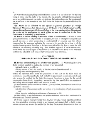 34

(5) Notwithstanding anything contained in this section or in any other law for the time
being in force, only the dealer or the person, who has actually suffered the incidence of
tax or has paid the amount, can claim a refund and the burden of proving the incidence of
tax so suffered or the amount so paid shall be on the dealer or the person claiming the
refund.
"(6) Where tax is collected on any official or personal purchase by Foreign
Diplomatic Missions or their Diplomats or by UN Bodies or their Diplomats, it shall be
refunded to such person or Mission or Bodies, as the case may be, within thirty days of
the receipt of the application, by such officer as may be authorised by the State
Government in this behalf by notification."
54. Power to obtain security or withhold refund in certain cases. – Where an order
giving rise to refund is subject matter of an appeal, revision or other proceeding and such
appeal, revision or other proceeding is contemplated or pending, and the officer
concerned or the assessing authority for reasons to be recorded in writing is of the
opinion that the grant of the refund is likely to adversely affect the State revenue, the said
officer or the assessing authority may, with previous approval of the Commissioner,
either obtain the security equal to the amount to be refunded to the dealer or the person or
withhold the refund till such time as the Commissioner may determine.
CHAPTER VI
INTEREST, PENALTIES, COMPOSITION AND PROSECUTION
55. Interest on failure to pay tax or other sum payable. – (1) Where any person or a
dealer commits a default in making the payment of any amount of –
(a) tax leviable or payable; or
(b) any amount of tax, fee, penalty or interest assessed or determined; or
(c) any other amount payable by him,
within the specified time under the provisions of this Act or the rules made or
notifications issued thereunder, he shall be liable to pay interest on such amount at such
rate, as may be notified by the State Government from time to time, for the period
commencing from the day immediately succeeding the date specified for such payment
and ending with the day on which such payment is made.
(2) Subject to the provisions of sub–section (2) of section 66, interest under sub–section
(1) shall be calculated–
(a) at the time of assessment under any section or in continuation of such assessment;
and
(b) on payment including the adjustment of a demand in full.
(3) The liability to pay interest under the provisions of this section shall also arise for a
period which is less than a month.
(4) Where a dealer, registered under this Act, has wrongly availed input tax credit or
has been granted an erroneous refund in any manner, such dealer shall be liable to pay
interest, at such rate as may be notified by the State Government from time to time, on

 