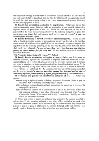 35

the amount of wrongly availed credit or the amount of such refund as the case may be
and such interest shall be calculated from the first day of the month succeeding the month
in which the credit was wrongly availed or the refund was erroneously granted till the day
on which such payment is made.
56. Penalty for not making application for registration. – Where any person has,
without reasonable cause, failed to make an application to get himself registered as
required under the provisions of this Act, within the time specified in the Act or
prescribed in the rules, the assessing authority or the authority competent to grant him
registration may direct that such person shall pay by way of penalty" a sum not
exceeding one thousand rupees."
57. Penalty for failure to furnish security or additional security. – Where a dealer
fails to furnish the initial security or the additional security as directed to be furnished
under section 15 within the time specified therein, the authority competent to grant him
registration or the assessing authority, as the case may be, may direct that such person
shall pay by way of penalty "a sum not exceeding rupees two thousand and a further
penalty of rupees twenty five for every day" till the requisite security or additional
security is furnished.
"58. Penalty for failure to furnish return. "** Deleted
59. Penalty for not maintaining or keeping accounts. – Where any dealer does not
maintain accounts, registers and documents as required under the provisions of sub–
sections (1) and (2) of section 71, or does not keep his accounts, registers and documents
at a place in accordance with the provisions of sub–sections (3) and (4) of section 71, the
assessing authority or any other officer not below the rank of Assistant Commercial
Taxes Officer as authorised by the Commissioner may direct that such person shall
pay by way of penalty"a sum not exceeding rupees five thousand and in case of
continuing default a further penalty of rupees fifty for every day of such continuance".
60. Forfeiture and penalty for unauthorised collection of tax. – (1) Where any
person –
(a) not being a registered dealer or being a registered dealer not liable to pay tax
under this Act, collects any amount by way of tax; or
(b) who being a registered dealer, collects any amount by way of tax in excess of the
tax payable by him; or
(c) who otherwise collects tax in contravention of any of the provisions of this Act,
the assessing authority or any other officer, not below the rank of an Assistant
Commercial Taxes Officer authorised by the Commissioner, shall by an order
forfeit the amount so collected.
(2) Where any person or dealer has collected any amount in the manner specified in
sub–section (1), the assessing authority or any other officer not below the rank of an
Assistant Commercial Taxes Officer authorised by the Commissioner, may direct such
person or dealer to pay, in addition to the amount forfeited under sub–section (1), a
penalty equal to double the amount of tax which has been so collected by him.

 