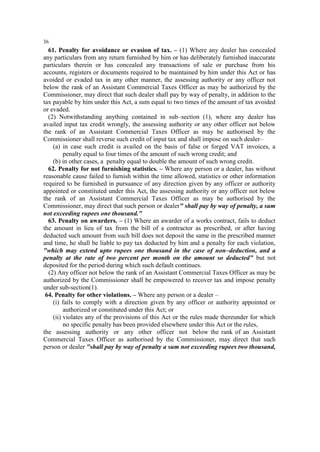 36

61. Penalty for avoidance or evasion of tax. – (1) Where any dealer has concealed
any particulars from any return furnished by him or has deliberately furnished inaccurate
particulars therein or has concealed any transactions of sale or purchase from his
accounts, registers or documents required to be maintained by him under this Act or has
avoided or evaded tax in any other manner, the assessing authority or any officer not
below the rank of an Assistant Commercial Taxes Officer as may be authorized by the
Commissioner, may direct that such dealer shall pay by way of penalty, in addition to the
tax payable by him under this Act, a sum equal to two times of the amount of tax avoided
or evaded.
(2) Notwithstanding anything contained in sub–section (1), where any dealer has
availed input tax credit wrongly, the assessing authority or any other officer not below
the rank of an Assistant Commercial Taxes Officer as may be authorised by the
Commissioner shall reverse such credit of input tax and shall impose on such dealer–
(a) in case such credit is availed on the basis of false or forged VAT invoices, a
penalty equal to four times of the amount of such wrong credit; and
(b) in other cases, a penalty equal to double the amount of such wrong credit.
62. Penalty for not furnishing statistics. – Where any person or a dealer, has without
reasonable cause failed to furnish within the time allowed, statistics or other information
required to be furnished in pursuance of any direction given by any officer or authority
appointed or constituted under this Act, the assessing authority or any officer not below
the rank of an Assistant Commercial Taxes Officer as may be authorised by the
Commissioner, may direct that such person or dealer" shall pay by way of penalty, a sum
not exceeding rupees one thousand."
63. Penalty on awarders. – (1) Where an awarder of a works contract, fails to deduct
the amount in lieu of tax from the bill of a contractor as prescribed, or after having
deducted such amount from such bill does not deposit the same in the prescribed manner
and time, he shall be liable to pay tax deducted by him and a penalty for each violation,
"which may extend upto rupees one thousand in the case of non–deduction, and a
penalty at the rate of two percent per month on the amount so deducted" but not
deposited for the period during which such default continues.
(2) Any officer not below the rank of an Assistant Commercial Taxes Officer as may be
authorized by the Commissioner shall be empowered to recover tax and impose penalty
under sub-section(1).
64. Penalty for other violations. – Where any person or a dealer –
(i) fails to comply with a direction given by any officer or authority appointed or
authorized or constituted under this Act; or
(ii) violates any of the provisions of this Act or the rules made thereunder for which
no specific penalty has been provided elsewhere under this Act or the rules,
the assessing authority or any other officer not below the rank of an Assistant
Commercial Taxes Officer as authorised by the Commissioner, may direct that such
person or dealer "shall pay by way of penalty a sum not exceeding rupees two thousand,

 