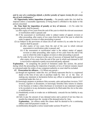 37

and in case of a continuing default, a further penalty of rupees twenty five for every
day of such continuance."
65. Opportunity before imposition of penalty. – No penalty under this Act shall be
imposed unless a reasonable opportunity of being heard is afforded to the dealer or the
person concerned.
66. Time limit for imposition of penalty or levy of interest. – (1) No order for
imposing penalty shall be passed–
(a) after expiry of two years from the end of the year in which the relevant assessment
or rectification order is passed; and
(b) if the assessment or rectification order is subject matter of appeal, revision or
other proceeding, after expiry of two years from the end of the year in which the
order in appeal, revision or other proceeding is passed.
(2) (a) Subject to the provisions of clause (b) of sub–section (1), no order for levy of
interest shall be passed –
(i) after expiry of two years from the end of the year in which relevant
assessment or rectification order is passed; and
(ii) if the assessment or rectification order is the subject matter of appeal,
revision or other proceeding, after expiry of two years from the end of the
year in which the order in appeal, revision or other proceeding is passed.
(b) No order for levy of interest in the case of recovery of demand shall be passed
after expiry of two years from the end of the year in which such demand in full
is recovered or adjusted or partly recovered and partly adjusted.
Explanation. – In computing the period of limitation under this section, the period
during which the proceeding for imposition of penalty or levy of interest remains stayed
or restrained under the orders of any competent authority or court shall be excluded.
67. Prosecution for offences. – (1) Where any person –
(a) though not registered under this Act, yet falsely represents that he is a registered
dealer at the time of any sale or purchase made by him or at the time of
making any statement or declaration before any officer or authority appointed or
constituted under this Act; or
(b) knowingly prepares or produces false accounts, sales and purchase invoices, VAT
invoices, registers or documents; or knowingly furnishes false returns in relation
to his business or makes a false disclosure or averment in any statement required
to be recorded or in any declaration required to be filed under this Act or the rules
or notifications; or
(c) fraudulently avoids or evades tax or deliberately conceals his tax liability in any
manner; or
(d) fails to pay the amount of any demand notice and a period of not less than six
months has elapsed since the receipt of the demand notice by him;
Explanation.– An offence under this clause shall be deemed to be a continuing
offence until full payment is made; or
(e) deliberately disregards a notice issued under sections 50 and 91; or

 