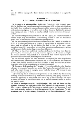 40

upon the Officer–Incharge of a Police Station for the investigation of a cognisable
offence.
CHAPTER VII
MAINTENANCE AND KEEPING OF ACCOUNTS
71. Accounts to be maintained by a dealer. – (1) Every dealer liable to pay tax under
this Act shall keep and maintain a true and correct account of his business activities in an
intelligible form including the value and quantity of the goods received, manufactured,
sold or otherwise disposed of or held in stock by him. However, the State Government
may exempt, such class of dealers as may be notified, from the provisions of this sub–
section.
(2) Notwithstanding any thing contained in sub–rule (1) (sic), the State Government, if
deemed proper, may prescribe forms for maintaining accounts of sales and purchase of
goods, stock of raw materials used and finished goods produced.
(3) The accounts required to be maintained under sub–section (1) shall be kept by the
dealer at the place(s) of business as recorded in his certificate of registration, and the
stock book as referred to in sub–section (2) shall be kept at the place where
manufacturing activity is carried on; however, final accounts, annual statements, registers
and documents shall be kept at the principal place of business.
(4) Where a dealer has established branches at places in the State other than the
principal place of business, the necessary accounts, registers and documents relating to
the business activities being carried on at each branch shall, without prejudice to the
provisions of sub–section (3), be kept by him at such branch.
(5) The accounts, registers and other documents relating to a year, shall be preserved
and kept by a dealer for five years excluding the year to which they relate, and this period
of five years shall be deemed to have been extended by such time until any pending
proceeding referring thereto under this Act is finally disposed of.
72. Registered dealers to issue VAT invoice. – (1) A registered dealer, other than that
who opts for payment of tax under sub–section (2) of section 3 or section 5 shall issue for
each sale, except the sale of exempted goods, made by him, a VAT invoice in such
manner as may be prescribed.
(2) Where any dealer, contravenes the provisions of sub–section (1), the assessing
authority or the officer authorised by the Commissioner may, after giving such dealer a
reasonable opportunity of being heard, direct him to pay by way of penalty a sum equal
to double the amount of tax leviable on the sale of goods in respect of which an invoice
has not been issued.
73. Audit of accounts.–[(1) Every registered dealer, other than the dealer who has
opted for payment of tax under sub–section (2) of section 3 or under section 5 or who
files e–returns with prescribed documents or submits returns and documents in soft
copy to the assessing authority or the officer authorised by the Commissioner "or the
dealer or class of dealers as may be notified by the State Government", shall,

 