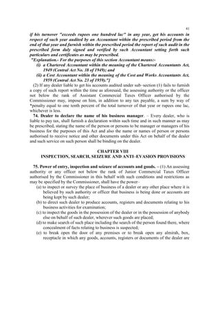 41

if his turnover "exceeds rupees one hundred lac" in any year, get his accounts in
respect of such year audited by an Accountant within the prescribed period from the
end of that year and furnish within the prescribed period the report of such audit in the
prescribed form duly signed and verified by such Accountant setting forth such
particulars and certificates as may be prescribed.
"Explanation.- For the purposes of this section Accountant means:(i) a Chartered Accountant within the meaning of the Chartered Accountants Act,
1949 (Central Act No. 38 of 1949); and
(ii) a Cost Accountant within the meaning of the Cost and Works Accountants Act,
1959 (Central Act No. 23 of 1959)."]
(2) If any dealer liable to get his accounts audited under sub–section (1) fails to furnish
a copy of such report within the time as aforesaid, the assessing authority or the officer
not below the rank of Assistant Commercial Taxes Officer authorised by the
Commissioner may, impose on him, in addition to any tax payable, a sum by way of
*penalty equal to one tenth percent of the total turnover of that year or rupees one lac,
whichever is less.
74. Dealer to declare the name of his business manager. – Every dealer, who is
liable to pay tax, shall furnish a declaration within such time and in such manner as may
be prescribed, stating the name of the person or persons to be manager or managers of his
business for the purposes of this Act and also the name or names of person or persons
authorised to receive notice and other documents under this Act on behalf of the dealer
and such service on such person shall be binding on the dealer.
CHAPTER VIII
INSPECTION, SEARCH, SEIZURE AND ANTI–EVASION PROVISIONS
75. Power of entry, inspection and seizure of accounts and goods. – (1) An assessing
authority or any officer not below the rank of Junior Commercial Taxes Officer
authorised by the Commissioner in this behalf with such conditions and restrictions as
may be specified by the Commissioner, shall have the power–
(a) to inspect or survey the place of business of a dealer or any other place where it is
believed by such authority or officer that business is being done or accounts are
being kept by such dealer;
(b) to direct such dealer to produce accounts, registers and documents relating to his
business activities for examination;
(c) to inspect the goods in the possession of the dealer or in the possession of anybody
else on behalf of such dealer, wherever such goods are placed;
(d) to make search of such place including the search of the person found there, where
concealment of facts relating to business is suspected;
(e) to break open the door of any premises or to break open any almirah, box,
receptacle in which any goods, accounts, registers or documents of the dealer are

 