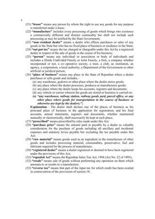 6

(21) “lessor” means any person by whom the right to use any goods for any purpose
is transferred under a lease;
(22) “manufacture” includes every processing of goods which brings into existence
a commercially different and distinct commodity but shall not include such
processing as may be notified by the State Government;
(23) “non–resident dealer” means a dealer who effects purchases or sales of any
goods in the State but who has no fixed place of business or residence in the State;
(24) “out put tax” means the tax charged or chargeable under this Act by a registered
dealer in respect of the sale of goods in the course of his business;
(25) “person” means any individual or association or body of individuals and
includes a Hindu Undivided Family or Joint Family, a firm, a company whether
incorporated or not, a co–operative society, a trust, a club, an institution, an
agency, a corporation, a local authority, a Department of the Government or other
artificial or juridical person;
(26) “place of business” means any place in the State of Rajasthan where a dealer
purchases or sells goods and includes,–
(a) any warehouse, godown or other place where the dealer stores goods;
(b) any place where the dealer processes, produces or manufactures goods;
(c) any place where the dealer keeps his accounts, registers and documents;
(d) any vehicle or carrier wherein the goods are stored or business is carried on;
(e) “any warehouse, railway station, railway goods yard, parcel office, or any
other place where goods for transportation in the course of business or
otherwise are kept by the dealers;”;
Explanation.– The dealer shall declare one of the places of business as his
principal place of business in the application for registration, and his final
accounts, annual statements, registers and documents, whether maintained
manually or electronically, shall necessarily be kept at such place;
(27) “prescribed” means prescribed by rules made under this Act;
(28) “purchase price” means the amount paid or payable by a dealer as valuable
consideration for the purchase of goods including all ancillary and incidental
expenses and statutory levies payable but excluding the tax payable under this
Act;
(29) “raw material” means goods used as an ingredient in the manufacture of other
goods and includes processing material, consumables, preservative, fuel and
lubricant required for the process of manufacture;
(30) “registered dealer” means a dealer registered or deemed to have been registered
under the provisions of this Act;
(31) “repealed Act” means the Rajasthan Sales Tax Act, 1994 (Act No. 22 of 1995);
(32) “resale” means sale of goods without performing any operation on them which
amounts to or results in a manufacture;
(33) “reverse tax” means that part of the input tax for which credit has been availed
in contravention of the provisions of section 18;

 