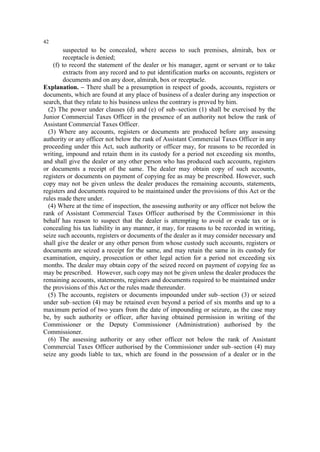 42

suspected to be concealed, where access to such premises, almirah, box or
receptacle is denied;
(f) to record the statement of the dealer or his manager, agent or servant or to take
extracts from any record and to put identification marks on accounts, registers or
documents and on any door, almirah, box or receptacle.
Explanation. – There shall be a presumption in respect of goods, accounts, registers or
documents, which are found at any place of business of a dealer during any inspection or
search, that they relate to his business unless the contrary is proved by him.
(2) The power under clauses (d) and (e) of sub–section (1) shall be exercised by the
Junior Commercial Taxes Officer in the presence of an authority not below the rank of
Assistant Commercial Taxes Officer.
(3) Where any accounts, registers or documents are produced before any assessing
authority or any officer not below the rank of Assistant Commercial Taxes Officer in any
proceeding under this Act, such authority or officer may, for reasons to be recorded in
writing, impound and retain them in its custody for a period not exceeding six months,
and shall give the dealer or any other person who has produced such accounts, registers
or documents a receipt of the same. The dealer may obtain copy of such accounts,
registers or documents on payment of copying fee as may be prescribed. However, such
copy may not be given unless the dealer produces the remaining accounts, statements,
registers and documents required to be maintained under the provisions of this Act or the
rules made there under.
(4) Where at the time of inspection, the assessing authority or any officer not below the
rank of Assistant Commercial Taxes Officer authorised by the Commissioner in this
behalf has reason to suspect that the dealer is attempting to avoid or evade tax or is
concealing his tax liability in any manner, it may, for reasons to be recorded in writing,
seize such accounts, registers or documents of the dealer as it may consider necessary and
shall give the dealer or any other person from whose custody such accounts, registers or
documents are seized a receipt for the same, and may retain the same in its custody for
examination, enquiry, prosecution or other legal action for a period not exceeding six
months. The dealer may obtain copy of the seized record on payment of copying fee as
may be prescribed. However, such copy may not be given unless the dealer produces the
remaining accounts, statements, registers and documents required to be maintained under
the provisions of this Act or the rules made thereunder.
(5) The accounts, registers or documents impounded under sub–section (3) or seized
under sub–section (4) may be retained even beyond a period of six months and up to a
maximum period of two years from the date of impounding or seizure, as the case may
be, by such authority or officer, after having obtained permission in writing of the
Commissioner or the Deputy Commissioner (Administration) authorised by the
Commissioner.
(6) The assessing authority or any other officer not below the rank of Assistant
Commercial Taxes Officer authorised by the Commissioner under sub–section (4) may
seize any goods liable to tax, which are found in the possession of a dealer or in the

 