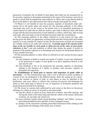 43

possession of anybody else on behalf of such dealer and which are not accounted for in
his accounts, registers or documents maintained in the course of his business; and a list of
goods so seized shall be prepared by such authority or officer and a copy thereof shall be
given to the dealer or any other person from whose custody such goods are seized.
(7) Where it is not feasible to seize the accounts, registers or documents under sub–
section (4) or the goods under sub–section (6), the assessing authority or the officer
concerned may serve on the owner or the person who is in immediate possession or
control thereof an order that he shall not remove, part with or otherwise deal with them
except with the previous permission of such authority or officer, which may, after serving
such order, take such steps as may be deemed necessary under the circumstances.
(8) The assessing authority or the officer referred to in sub–section (6) may, after
having given the dealer an opportunity of being heard and after having held such further
enquiry as it may consider fit, impose on him, for the possession of goods not accounted
for, whether seized or not under sub–section (6), "a penalty equal to the amount of five
times of the tax leviable on such goods or thirty percent of the value of such goods,
whichever is less", and such authority or officer may release the goods, if seized, on
payment of the penalty imposed or on furnishing such security for the payment thereof as
it may consider necessary.
(9) The assessing authority or other officer as referred to in sub–section (6) may require
any person, –
(a) who transports or holds in custody any goods of a dealer, to give any information
in his possession in respect of such goods or to allow inspection thereof, as the
case may be; and
(b) who maintains or has in his possession any accounts, registers or documents
relating to the business of a dealer, to produce such accounts, registers or
documents for inspection.
76. Establishment of check–post or barrier and inspection of goods while in
movement. – (1) The Commissioner may, with a view to prevent or check avoidance or
evasion of tax, by notification in the Official Gazette, direct the setting up of a check–
post or the erection of barrier or both, at such places as may be specified in the
notification, and every officer or official who exercises his powers and discharges his
duties at such check–post or barrier by way of inspection of documents produced and
goods being moved shall be its Incharge.
(2) The owner or a person duly authorised by such owner or the driver or the person
Incharge of a vehicle or carrier or of goods in movement shall–
(a) stop the vehicle or carrier at every check post or barrier, and while entering and
leaving the limits of the State bring and stop the vehicle at the nearest check post
or barrier, set–up under sub–section (1);
(b) carry with him a goods vehicle record including “challans” and “bilties”, invoices,
prescribed declaration forms and bills of sale or despatch memos;
(c) produce all the documents including prescribed declaration forms relating to the
goods before the Incharge of the check–post or barrier;

 