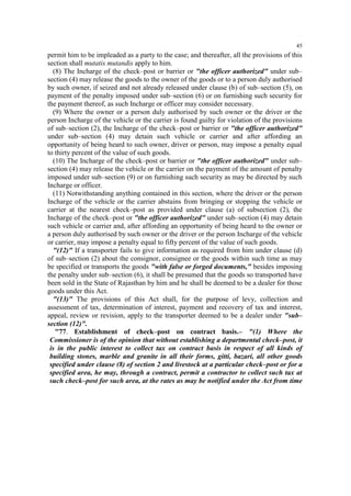 45

permit him to be impleaded as a party to the case; and thereafter, all the provisions of this
section shall mutatis mutandis apply to him.
(8) The Incharge of the check–post or barrier or "the officer authorized" under sub–
section (4) may release the goods to the owner of the goods or to a person duly authorised
by such owner, if seized and not already released under clause (b) of sub–section (5), on
payment of the penalty imposed under sub–section (6) or on furnishing such security for
the payment thereof, as such Incharge or officer may consider necessary.
(9) Where the owner or a person duly authorised by such owner or the driver or the
person Incharge of the vehicle or the carrier is found guilty for violation of the provisions
of sub–section (2), the Incharge of the check–post or barrier or "the officer authorized"
under sub–section (4) may detain such vehicle or carrier and after affording an
opportunity of being heard to such owner, driver or person, may impose a penalty equal
to thirty percent of the value of such goods.
(10) The Incharge of the check–post or barrier or "the officer authorized" under sub–
section (4) may release the vehicle or the carrier on the payment of the amount of penalty
imposed under sub–section (9) or on furnishing such security as may be directed by such
Incharge or officer.
(11) Notwithstanding anything contained in this section, where the driver or the person
Incharge of the vehicle or the carrier abstains from bringing or stopping the vehicle or
carrier at the nearest check–post as provided under clause (a) of subsection (2), the
Incharge of the check–post or "the officer authorized" under sub–section (4) may detain
such vehicle or carrier and, after affording an opportunity of being heard to the owner or
a person duly authorised by such owner or the driver or the person Incharge of the vehicle
or carrier, may impose a penalty equal to fifty percent of the value of such goods.
"(12)" If a transporter fails to give information as required from him under clause (d)
of sub–section (2) about the consignor, consignee or the goods within such time as may
be specified or transports the goods "with false or forged documents," besides imposing
the penalty under sub–section (6), it shall be presumed that the goods so transported have
been sold in the State of Rajasthan by him and he shall be deemed to be a dealer for those
goods under this Act.
"(13)" The provisions of this Act shall, for the purpose of levy, collection and
assessment of tax, determination of interest, payment and recovery of tax and interest,
appeal, review or revision, apply to the transporter deemed to be a dealer under "sub–
section (12)".
"77. Establishment of check–post on contract basis.– "(1) Where the
Commissioner is of the opinion that without establishing a departmental check–post, it
is in the public interest to collect tax on contract basis in respect of all kinds of
building stones, marble and granite in all their forms, gitti, bazari, all other goods
specified under clause (8) of section 2 and livestock at a particular check–post or for a
specified area, he may, through a contract, permit a contractor to collect such tax at
such check–post for such area, at the rates as may be notified under the Act from time

 