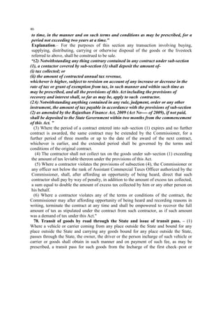 46

to time, in the manner and on such terms and conditions as may be prescribed, for a
period not exceeding two years at a time."
Explanation.– For the purposes of this section any transaction involving buying,
supplying, distributing, carrying or otherwise disposal of the goods or the livestock
referred to above, shall be construed to be sale.
“(2) Notwithstanding any thing contrary contained in any contract under sub-section
(1), a contactor covered by sub-section (1) shall deposit the amount of(i) tax collected; or
(ii) the amount of contracted annual tax revenue,
whichever is higher, subject to revision on account of any increase or decrease in the
rate of tax or grant of exemption from tax, in such manner and within such time as
may be prescribed, and all the provisions of this Act including the provisions of
recovery and interest shall, so far as may be, apply to such contractor.
(2A) Notwithstanding anything contained in any rule, judgment, order or any other
instrument, the amount of tax payable in accordance with the provisions of sub-section
(2) as amended by the Rajasthan Finance Act, 2009 (Act No---- of 2009), if not paid,
shall be deposited to the State Government within two months from the commencement
of this Act. ”
(3) Where the period of a contract entered into sub–section (1) expires and no further
contract is awarded, the same contract may be extended by the Commissioner, for a
further period of three months or up to the date of the award of the next contract,
whichever is earlier, and the extended period shall be governed by the terms and
conditions of the original contract.
(4) The contractor shall not collect tax on the goods under sub–section (1) exceeding
the amount of tax leviable thereon under the provisions of this Act.
(5) Where a contractor violates the provisions of subsection (4), the Commissioner or
any officer not below the rank of Assistant Commercial Taxes Officer authorized by the
Commissioner, shall, after affording an opportunity of being heard, direct that such
contractor shall pay by way of penalty, in addition to the amount of excess tax collected,
a sum equal to double the amount of excess tax collected by him or any other person on
his behalf.
(6) Where a contractor violates any of the terms or conditions of the contract, the
Commissioner may after affording opportunity of being heard and recording reasons in
writing, terminate the contract at any time and shall be empowered to recover the full
amount of tax as stipulated under the contract from such contractor, as if such amount
was a demand of tax under this Act."
78. Transit of goods by road through the State and issue of transit pass. – (1)
Where a vehicle or carrier coming from any place outside the State and bound for any
place outside the State and carrying any goods bound for any place outside the State,
passes through the State, the owner, the driver or the person incharge of such vehicle or
carrier or goods shall obtain in such manner and on payment of such fee, as may be
prescribed, a transit pass for such goods from the Incharge of the first check–post or

 