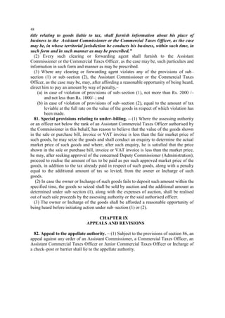 48

title relating to goods liable to tax, shall furnish information about his place of
business to the Assistant Commissioner or the Commercial Taxes Officer, as the case
may be, in whose territorial jurisdiction he conducts his business, within such time, in
such form and in such manner as may be prescribed."
(2) Every such clearing or forwarding agent shall furnish to the Assistant
Commissioner or the Commercial Taxes Officer, as the case may be, such particulars and
information in such form and manner as may be prescribed.
(3) Where any clearing or forwarding agent violates any of the provisions of sub–
section (1) or sub–section (2), the Assistant Commissioner or the Commercial Taxes
Officer, as the case may be, may, after affording a reasonable opportunity of being heard,
direct him to pay an amount by way of penalty,–
(a) in case of violation of provisions of sub–section (1), not more than Rs. 2000 /–
and not less than Rs. 1000/–; and
(b) in case of violation of provisions of sub–section (2), equal to the amount of tax
leviable at the full rate on the value of the goods in respect of which violation has
been made.
81. Special provisions relating to under–billing. – (1) Where the assessing authority
or an officer not below the rank of an Assistant Commercial Taxes Officer authorised by
the Commissioner in this behalf, has reason to believe that the value of the goods shown
in the sale or purchase bill, invoice or VAT invoice is less than the fair market price of
such goods, he may seize the goods and shall conduct an enquiry to determine the actual
market price of such goods and where, after such enquiry, he is satisfied that the price
shown in the sale or purchase bill, invoice or VAT invoice is less than the market price,
he may, after seeking approval of the concerned Deputy Commissioner (Administration),
proceed to realise the amount of tax to be paid as per such approved market price of the
goods, in addition to the tax already paid in respect of such goods, along with a penalty
equal to the additional amount of tax so levied, from the owner or Incharge of such
goods.
(2) In case the owner or Incharge of such goods fails to deposit such amount within the
specified time, the goods so seized shall be sold by auction and the additional amount as
determined under sub–section (1), along with the expenses of auction, shall be realised
out of such sale proceeds by the assessing authority or the said authorised officer.
(3) The owner or Incharge of the goods shall be afforded a reasonable opportunity of
being heard before initiating action under sub–section (1) or (2).
CHAPTER IX
APPEALS AND REVISIONS
82. Appeal to the appellate authority. – (1) Subject to the provisions of section 86, an
appeal against any order of an Assistant Commissioner, a Commercial Taxes Officer, an
Assistant Commercial Taxes Officer or Junior Commercial Taxes Officer or Incharge of
a check–post or barrier shall lie to the appellate authority.

 
