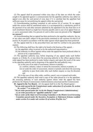 49

(2) The appeal shall be presented within sixty days of the date on which the order
sought to be appealed against is communicated; but the appellate authority may admit an
appeal even after the said period of sixty days if it is satisfied that the appellant had
sufficient cause for not preferring the appeal within the said period.
(3) Notwithstanding anything contained in sub–section (4) of section 38, no appeal
under this section shall be entertained unless it is accompanied by a satisfactory proof of
the payment of tax and other amounts admitted by the appellant to be due from him or of
such installment thereof as might have become payable and in case of an appeal from an
ex–parte assessment order, five percent of, and in other cases ten percent of the “disputed
tax amount”.
(4) Notwithstanding that an appeal has been preferred to the appellate authority, the tax
or any other sum shall, subject to the provisions contained in sub–sections (4) and (5) of
section 38, be paid in accordance with the order against which appeal has been preferred.
(5) The appeal shall be in the prescribed form and shall be verified in the prescribed
manner.
(6) The following shall have the right to be heard at the hearing of the appeal, –
(a) the appellant, either in person or by the authorised representative;
(b) the authority or officer against whose order the appeal has been preferred either in
person or by a representative.
(7) The appellate authority may, before disposing of any appeal make such further
enquiry as it thinks fit, or may direct the assessing authority or the officer against whose
order appeal has been preferred to make further enquiry and report the result of the same
to the appellate authority and in disposing of the appeal the said authority may,–
(a) in the case of an order of assessment, interest or penalty,–
(i) confirm, enhance, reduce or annul the assessment, interest or penalty; or
(ii) set aside the order of assessment, interest or penalty and direct the assessing
authority to pass fresh order after such further enquiry as may be directed;
and
(b) in the case of any other order, confirm, cancel, vary or remand such order.
(8) The appellate authority shall send a copy of the order passed by it to the appellant,
the assessing authority or such authority against whose order the appeal has been
preferred, the Deputy Commissioner (Administration) concerned and the Commissioner.
83. Appeal to the Tax Board. – (1) An appeal shall lie to the Tax Board against –
"(a) an order passed by the Commissioner under subsection (2) of section 26, section
36, section 77 or section 85; "
"(b) an order passed under the Act by the Deputy Commissioner (Administration);
(c) an order passed by an" appellate authority"; and"
"(d) an order of the State Level Screening Committee or the District Level Screening
Committee passed under the Incentive, Exemption or Deferment Schemes notified
under section 8 or under sub–section (3) of section 20 of the Act."

 