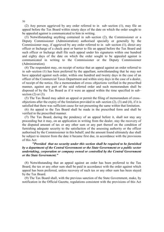 50

(2) Any person aggrieved by any order referred to in sub–section (1), may file an
appeal before the Tax Board within ninety days of the date on which the order sought to
be appealed against is communicated to him in writing.
(3) Notwithstanding anything contained in sub–section (2), the Commissioner or a
Deputy Commissioner (Administration) authorised specially or generally by the
Commissioner may, if aggrieved by any order referred to in sub–section (1), direct any
officer or Incharge of a check–post or barrier to file an appeal before the Tax Board and
such officer or Incharge shall file such appeal under his signatures within one hundred
and eighty days of the date on which the order sought to be appealed against is
communicated in writing to the Commissioner or the Deputy Commissioner
(Administration).
(4) The respondent may, on receipt of notice that an appeal against an order referred to
in sub–section (1) has been preferred by the appellant, notwithstanding that he may not
have appealed against such order, within one hundred and twenty days in the case of an
officer of the Commercial Taxes Department and within sixty days in the case of a dealer,
of receipt of the notice, file a memorandum of cross–objections verified in the prescribed
manner, against any part of the said referred order and such memorandum shall be
disposed of by the Tax Board as if it were an appeal within the time specified in sub–
section (2) or (3).
(5) The Tax Board may admit an appeal or permit the filing of memorandum of cross–
objections after the expiry of the limitation provided in sub–section (2), (3) and (4), if it is
satisfied that there was sufficient cause for not presenting the same within that limitation.
(6) An appeal to the Tax Board shall be made in the prescribed form and shall be
verified in the prescribed manner.
(7) The Tax Board, during the pendency of an appeal before it, shall not stay any
proceeding but it may, on an application in writing from the dealer, stay the recovery of
the disputed amount of tax or any other sum or any part thereof on the condition of
furnishing adequate security to the satisfaction of the assessing authority or the officer
authorised by the Commissioner in this behalf; and the amount found ultimately due shall
be subject to interest from the date it became first due, in accordance with the provisions
of this Act:
"Provided that no security under this section shall be required to be furnished
by a department of the Central Government or the State Government or a public sector
undertaking, corporation or company owned or controlled by the Central Government
or the State Government.”
(8) Notwithstanding that an appeal against an order has been preferred to the Tax
Board, the tax or any other sum shall be paid in accordance with the order against which
appeal has been preferred, unless recovery of such tax or any other sum has been stayed
by the Tax Board.
(9) The Tax Board shall, with the previous sanction of the State Government, make, by
notification in the Official Gazette, regulations consistent with the provisions of this Act

 