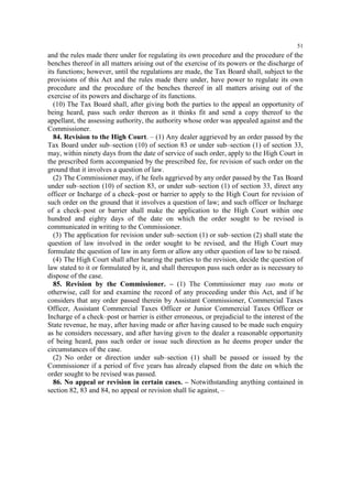 51

and the rules made there under for regulating its own procedure and the procedure of the
benches thereof in all matters arising out of the exercise of its powers or the discharge of
its functions; however, until the regulations are made, the Tax Board shall, subject to the
provisions of this Act and the rules made there under, have power to regulate its own
procedure and the procedure of the benches thereof in all matters arising out of the
exercise of its powers and discharge of its functions.
(10) The Tax Board shall, after giving both the parties to the appeal an opportunity of
being heard, pass such order thereon as it thinks fit and send a copy thereof to the
appellant, the assessing authority, the authority whose order was appealed against and the
Commissioner.
84. Revision to the High Court. – (1) Any dealer aggrieved by an order passed by the
Tax Board under sub–section (10) of section 83 or under sub–section (1) of section 33,
may, within ninety days from the date of service of such order, apply to the High Court in
the prescribed form accompanied by the prescribed fee, for revision of such order on the
ground that it involves a question of law.
(2) The Commissioner may, if he feels aggrieved by any order passed by the Tax Board
under sub–section (10) of section 83, or under sub–section (1) of section 33, direct any
officer or Incharge of a check–post or barrier to apply to the High Court for revision of
such order on the ground that it involves a question of law; and such officer or Incharge
of a check–post or barrier shall make the application to the High Court within one
hundred and eighty days of the date on which the order sought to be revised is
communicated in writing to the Commissioner.
(3) The application for revision under sub–section (1) or sub–section (2) shall state the
question of law involved in the order sought to be revised, and the High Court may
formulate the question of law in any form or allow any other question of law to be raised.
(4) The High Court shall after hearing the parties to the revision, decide the question of
law stated to it or formulated by it, and shall thereupon pass such order as is necessary to
dispose of the case.
85. Revision by the Commissioner. – (1) The Commissioner may suo motu or
otherwise, call for and examine the record of any proceeding under this Act, and if he
considers that any order passed therein by Assistant Commissioner, Commercial Taxes
Officer, Assistant Commercial Taxes Officer or Junior Commercial Taxes Officer or
Incharge of a check–post or barrier is either erroneous, or prejudicial to the interest of the
State revenue, he may, after having made or after having caused to be made such enquiry
as he considers necessary, and after having given to the dealer a reasonable opportunity
of being heard, pass such order or issue such direction as he deems proper under the
circumstances of the case.
(2) No order or direction under sub–section (1) shall be passed or issued by the
Commissioner if a period of five years has already elapsed from the date on which the
order sought to be revised was passed.
86. No appeal or revision in certain cases. – Notwithstanding anything contained in
section 82, 83 and 84, no appeal or revision shall lie against, –

 
