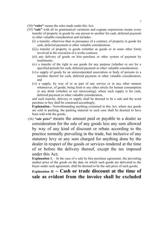 7

(34) “rules" means the rules made under this Act;
(35) “sale” with all its grammatical variations and cognate expressions means every
transfer of property in goods by one person to another for cash, deferred payment
or other valuable consideration and includes–
(i) a transfer, otherwise than in pursuance of a contract, of property in goods for
cash, deferred payment or other valuable consideration;
(ii) a transfer of property in goods (whether as goods or in some other form)
involved in the execution of a works contract;
(iii) any delivery of goods on hire–purchase or other system of payment by
instalments;
(iv) a transfer of the right to use goods for any purpose (whether or not for a
specified period) for cash, deferred payment or other valuable consideration;
(v) a supply of goods by an unincorporated association or body of persons to a
member thereof for cash, deferred payment or other valuable consideration;
and
(vi) a supply, by way of or as part of any service or in any other manner
whatsoever, of goods, being food or any other article for human consumption
or any drink (whether or not intoxicating), where such supply is for cash,
deferred payment or other valuable consideration,
and such transfer, delivery or supply shall be deemed to be a sale and the word
purchase or buy shall be construed accordingly;
Explanation.– Notwithstanding anything contained in this Act, where any goods
are sold in packing, the packing material in such case shall be deemed to have
been sold with the goods;
(36) “sale price” means the amount paid or payable to a dealer as

consideration for the sale of any goods less any sum allowed
by way of any kind of discount or rebate according to the
practice normally prevailing in the trade, but inclusive of any
statutory levy or any sum charged for anything done by the
dealer in respect of the goods or services rendered at the time
of or before the delivery thereof, except the tax imposed
under this Act;
Explanation I. – In the case of a sale by hire purchase agreement, the prevailing
market price of the goods on the date on which such goods are delivered to the
buyer under such agreement, shall be deemed to be the sale price of such goods;

– Cash or trade discount at the time of
sale as evident from the invoice shall be excluded
Explanation II.

 
