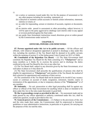 52

(a) a notice or summons issued under this Act for the purpose of assessment or for
any other purpose including for recording statements; or
(b) a direction to maintain certain accounts or furnish certain information, statement,
statistics or return; or
(c) an order for impounding, seizure or retention of accounts, registers or documents;
or
(d) an interim order passed in assessment or other proceeding, subject however, it
will be open to the party aggrieved to challenge such interim order in any appeal
or revision preferred against the final order;
(e) any guide–lines formulated, instructions issued, directions given or orders passed
by the Commissioner under section 91.
CHAPTER–X
OFFICERS, POWERS AND IMMUNITIES
87. Persons appointed under this Act to be public servants. – All the officers and
officials, with whatever designation appointed or posted to discharge a duty under this
Act, including the members of the Tax Board shall be deemed to be public servants
within the meaning of section 21 of the Indian penal Code (Central Act XLV of 1860).
88. Constitution of the Rajasthan Tax Board. – (1) The State Government shall
constitute the Rajasthan Tax Board for the State consisting of a "Chairperson" and as
many members as it thinks fit, to exercise the powers and to discharge the duties
conferred on the said Tax Board by this Act or any other law.
(2) The Tax Board shall, subject to any direction given by the State Government, sit at
such place or places as it may deem fit.
(3) The State Government shall prescribe the qualifications of persons who shall be
eligible for appointment as "Chairperson" and member of the Tax Board, the method of
their selection for appointment and conditions of their service.
(4) The constitution of the Tax Board shall not be deemed to be invalid if any vacancy
occurs or continues on account of death, resignation, retirement, transfer, expiry or
termination of the appointment, or due to temporary absence of the "Chairperson" or of
any member.
89. Indemnity. – No suit, prosecution or other legal proceeding shall lie against any
officer or official of the State Government for anything which is done or intended to be
done under this Act or the rules made thereunder in good faith.
90. Bar to proceedings except as provided in this Act. – No assessment made and no
order passed by any officer appointed or authority constituted under this Act, shall be
called into question, except as provided in this Act.
91. General powers of the Commissioner. – (1) Subject to the provisions of this Act
and the rules made there under, the Commissioner shall be empowered to formulate
guidelines or issue administrative instructions, in particular or in general, for carrying out
the purposes of this Act and the rules.

 