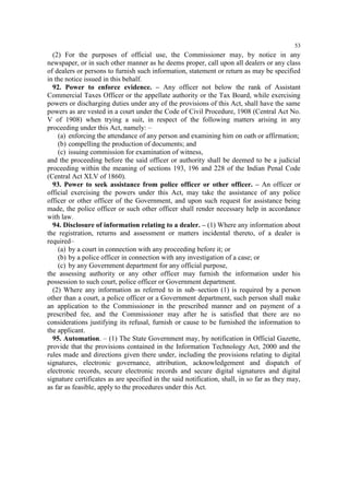 53

(2) For the purposes of official use, the Commissioner may, by notice in any
newspaper, or in such other manner as he deems proper, call upon all dealers or any class
of dealers or persons to furnish such information, statement or return as may be specified
in the notice issued in this behalf.
92. Power to enforce evidence. – Any officer not below the rank of Assistant
Commercial Taxes Officer or the appellate authority or the Tax Board, while exercising
powers or discharging duties under any of the provisions of this Act, shall have the same
powers as are vested in a court under the Code of Civil Procedure, 1908 (Central Act No.
V of 1908) when trying a suit, in respect of the following matters arising in any
proceeding under this Act, namely: –
(a) enforcing the attendance of any person and examining him on oath or affirmation;
(b) compelling the production of documents; and
(c) issuing commission for examination of witness,
and the proceeding before the said officer or authority shall be deemed to be a judicial
proceeding within the meaning of sections 193, 196 and 228 of the Indian Penal Code
(Central Act XLV of 1860).
93. Power to seek assistance from police officer or other officer. – An officer or
official exercising the powers under this Act, may take the assistance of any police
officer or other officer of the Government, and upon such request for assistance being
made, the police officer or such other officer shall render necessary help in accordance
with law.
94. Disclosure of information relating to a dealer. – (1) Where any information about
the registration, returns and assessment or matters incidental thereto, of a dealer is
required–
(a) by a court in connection with any proceeding before it; or
(b) by a police officer in connection with any investigation of a case; or
(c) by any Government department for any official purpose,
the assessing authority or any other officer may furnish the information under his
possession to such court, police officer or Government department.
(2) Where any information as referred to in sub–section (1) is required by a person
other than a court, a police officer or a Government department, such person shall make
an application to the Commissioner in the prescribed manner and on payment of a
prescribed fee, and the Commissioner may after he is satisfied that there are no
considerations justifying its refusal, furnish or cause to be furnished the information to
the applicant.
95. Automation. – (1) The State Government may, by notification in Official Gazette,
provide that the provisions contained in the Information Technology Act, 2000 and the
rules made and directions given there under, including the provisions relating to digital
signatures, electronic governance, attribution, acknowledgement and dispatch of
electronic records, secure electronic records and secure digital signatures and digital
signature certificates as are specified in the said notification, shall, in so far as they may,
as far as feasible, apply to the procedures under this Act.

 