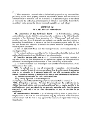 54

(2) Where any notice, communication or intimation is prepared on any automated data
processing system and is properly served on any dealer or person, then the said notice,
communication or intimation shall not be required to be personally signed by any officer
or person and the said notice, communication or intimation shall not be deemed to be
invalid only on the ground that it is not personally signed by any such officer.
CHAPTER –XI
MISCELLANEOUS PROVISIONS
96. Constitution of Tax Settlement Board. – (1) Notwithstanding anything
contained in this Act, the State Government may, by notification in the Official Gazette,
constitute a Tax Settlement Board consisting of a "Chairperson" and such other
members, as it may deem fit, to resolve such disputes, as may be prescribed, relating to
outstanding demand of tax, or arrears of tax, interest or penalty payable under this Act;
and such Board shall undertake to resolve the dispute whenever so requested by the
dealer or person concerned.
(2) The Tax Settlement Board shall have such powers and follow such procedure as
may be prescribed.
(3) The order of settlement passed by the Tax Settlement Board shall be final and shall
not be called in question in any Civil Court or any other authority.
97. Court fees payable under this Act. – (1) Notwithstanding anything contained in
any other law for the time being in force, all applications, appeals and other proceedings
under this Act shall require court fee stamps of such value as may be prescribed.
(2) The State Government shall be exempted from court fee leviable under this Act and
the rules made there under.
"97A. No refund etc. in case of retrospective exemption.– Notwithstanding
anything contained in this Act, where amendment in a Schedule results in exemption
from tax or, otherwise tax is exempted under this Act, with retrospective effect, the
amount charged or collected by a dealer till the date of such amendment or exemption–
(i) shall be deposited with the State Governments; and
(ii) if already deposited, shall not be refunded,
and any input tax credit availed in respect of such amount shall be reversed."
"97B. Delegation of powers.- The State Government may, by notification in the
Official Gazette, direct that subject to such conditions, if any, as may be specified in the
notification, any power exercisable by any assessing authority under this Act may be
exercised by such officer of the State Government, as may be specified in the
notification."
98. Power to remove difficulties. – (1) Where any difficulty arises in giving effect to
the provisions of this Act, the State Government may, by notification make such orders
not inconsistent with this Act, as may appear to be necessary or expedient for removing
the difficulty.

 