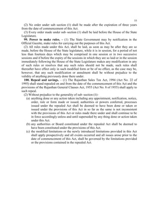 55

(2) No order under sub–section (1) shall be made after the expiration of three years
from the date of commencement of this Act.
(3) Every order made under sub–section (1) shall be laid before the House of the State
Legislature.
99. Power to make rules. – (1) The State Government may by notification in the
Official Gazette, make rules for carrying out the purposes of this Act.
(2) All rules made under this Act, shall be laid, as soon as may be after they are so
made, before the House of the State legislature, while it is in session, for a period of not
less than fourteen days which may be comprised in one session or in two successive
sessions and if before the expiry of the sessions in which they are so laid or in the session
immediately following the House of the State Legislature makes any modification in any
of such rules or resolves that any such rules should not be made, such rules shall
thereafter have effect only in such modified form or be of no effect, as the case may be,
however, that any such modification or annulment shall be without prejudice to the
validity of anything previously done there under.
100. Repeal and savings. – (1) The Rajasthan Sales Tax Act, 1994 (Act No. 22 of
1995) shall stand repealed on and from the date of the commencement of this Act and the
provisions of the Rajasthan General Clauses Act, 1955 (Act No. 8 of 1955) shall apply to
such repeal.
(2) Without prejudice to the generality of sub–section (1)–
(a) anything done or any action taken including any appointment, notification, notice,
order, rule or form made or issued, authorities or powers conferred, processes
issued under the repealed Act shall be deemed to have been done or taken or
issued under the provisions of this Act in so far as the same is not inconsistent
with the provisions of this Act or rules made there under and shall continue to be
in force accordingly unless and until superseded by any thing done or action taken
under this Act.
(b) any authorities or Board constituted under the repealed Act shall be deemed to
have been constituted under the provisions of this Act.
(c) the modified limitations or the newly introduced limitations provided in this Act
shall apply prospectively and all events occurred and all issues arose prior to the
date of commencement of this Act, shall be governed by the limitations provided
or the provisions contained in the repealed Act.

 