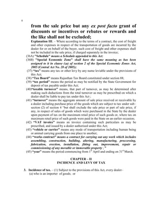 8

from the sale price but any ex post facto grant of
discounts or incentives or rebates or rewards and
the like shall not be excluded;
Explanation III. – Where according to the terms of a contract, the cost of freight
and other expenses in respect of the transportation of goods are incurred by the
dealer for or on behalf of the buyer, such cost of freight and other expenses shall
not be included in the sale price, if charged separately in the invoice;
(36A) "Schedule" means a Schedule appended to this Act;
(36B) "Special Economic Zone" shall have the same meaning as has been
assigned to it in clause (za) of section 2 of the Special Economic Zones Act,
2005 (Central Act No. 28 of 2005);
(37) “tax” means any tax or other levy by any name leviable under the provisions of
this Act;
(38) “Tax Board” means Rajasthan Tax Board constituted under section 88;
(39) “tax period” means the period as may be notified by the State Government for
deposit of tax payable under this Act;
(40)“taxable turnover” means, that part of turnover, as may be determined after
making such deductions from the total turnover as may be prescribed on which a
dealer shall be liable to pay tax under this Act ;
(41) “turnover” means the aggregate amount of sale price received or receivable by
a dealer including purchase price of the goods which are subject to tax under sub–
section (2) of section 4 “but shall exclude the sale price or part of sale price, if
any, in respect of sales of goods which were purchased in the State by the dealer
upon payment of tax on the maximum retail price of such goods or, where tax on
maximum retail price of such goods were paid in the State on an earlier occasion;
(42) “VAT invoice” means an invoice containing such particulars as may be
prescribed, and issued by a dealer authorised under this Act;
(43) “vehicle or carrier” means any mode of transportation including human being
or animal carrying goods from one place to another;
(44) “works contract” means a contract for carrying out any work which includes
assembling, construction, building, altering, manufacturing, proccessing,
fabrication, erection, installation, fitting out, improvement, repair or
commissioning of any movable or immovable property ; ”
(45) “year” means the period commencing from 1st April and ending on 31st March.
CHAPTER – II
INCIDENCE AND LEVY OF TAX
3. Incidence of tax. – (1) Subject to the provisions of this Act, every dealer–
(a) who is an importer of goods; or

 