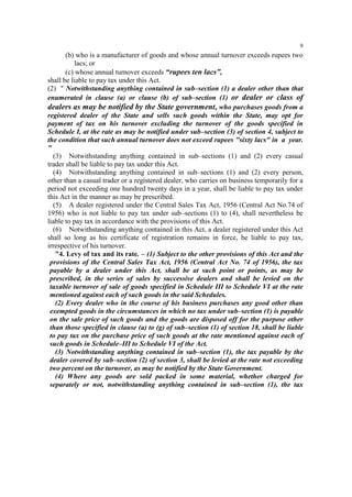 9

(b) who is a manufacturer of goods and whose annual turnover exceeds rupees two
lacs; or
(c) whose annual turnover exceeds “rupees ten lacs”,
shall be liable to pay tax under this Act.
(2) " Notwithstanding anything contained in sub–section (1) a dealer other than that
enumerated in clause (a) or clause (b) of sub–section (1) or dealer or class of
dealers as may be notified by the State government, who purchases goods from a
registered dealer of the State and sells such goods within the State, may opt for
payment of tax on his turnover excluding the turnover of the goods specified in
Schedule I, at the rate as may be notified under sub–section (3) of section 4, subject to
the condition that such annual turnover does not exceed rupees "sixty lacs" in a year.
"
(3) Notwithstanding anything contained in sub–sections (1) and (2) every casual
trader shall be liable to pay tax under this Act.
(4) Notwithstanding anything contained in sub–sections (1) and (2) every person,
other than a casual trader or a registered dealer, who carries on business temporarily for a
period not exceeding one hundred twenty days in a year, shall be liable to pay tax under
this Act in the manner as may be prescribed.
(5) A dealer registered under the Central Sales Tax Act, 1956 (Central Act No.74 of
1956) who is not liable to pay tax under sub–sections (1) to (4), shall nevertheless be
liable to pay tax in accordance with the provisions of this Act.
(6) Notwithstanding anything contained in this Act, a dealer registered under this Act
shall so long as his certificate of registration remains in force, be liable to pay tax,
irrespective of his turnover.
"4. Levy of tax and its rate. – (1) Subject to the other provisions of this Act and the
provisions of the Central Sales Tax Act, 1956 (Central Act No. 74 of 1956), the tax
payable by a dealer under this Act, shall be at such point or points, as may be
prescribed, in the series of sales by successive dealers and shall be levied on the
taxable turnover of sale of goods specified in Schedule III to Schedule VI at the rate
mentioned against each of such goods in the said Schedules.
(2) Every dealer who in the course of his business purchases any good other than
exempted goods in the circumstances in which no tax under sub–section (1) is payable
on the sale price of such goods and the goods are disposed off for the purpose other
than those specified in clause (a) to (g) of sub–section (1) of section 18, shall be liable
to pay tax on the purchase price of such goods at the rate mentioned against each of
such goods in Schedule–III to Schedule VI of the Act.
(3) Notwithstanding anything contained in sub–section (1), the tax payable by the
dealer covered by sub–section (2) of section 3, shall be levied at the rate not exceeding
two percent on the turnover, as may be notified by the State Government.
(4) Where any goods are sold packed in some material, whether charged for
separately or not, notwithstanding anything contained in sub–section (1), the tax

 
