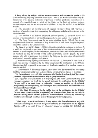 11

6. Levy of tax by weight, volume, measurement or unit on certain goods. – (1)
Notwithstanding anything contained in sections 3 and 4, the State Government may fix
the amount of tax payable on the sale or purchase of certain goods or a class of goods in
respect of a specified area or whole of the State, on the basis of weight, volume,
measurement or unit, on such terms and conditions, as may be notified in the Official
Gazette.
(2) The amount of tax payable under sub–section (1) may be fixed with reference to
the types of vehicles or carriers transporting the said goods, and also with reference to the
quality thereof.
(3) The amount of tax notified under sub–sections (1) and (2) shall not exceed the
amount of maximum limit of tax liability as provided in sub–section (1) of section 4.
(4) The State Government may, by an order published in the Official Gazette and
subject to such terms and conditions as may be specified in such order, delegate its power
under this section to the Commissioner.
7. Levy of tax on livestock. – (1) Notwithstanding anything contained in sections 3,
4 and 6, tax on the sale or purchase of live–stock at such rate not exceeding ten percent of
the sale or purchase price, as the case may be, of such live–stock and at such point of sale
or purchase, as may be notified by the State Government, shall be payable by every
person, who sells or purchases live–stock in the State and the provisions of sections 28
shall mutatis mutandis apply to such person.
(2) Notwithstanding anything contained in sub–section (1), in respect of live–stock of
such class as may be specified by the State Government by notification in the Official
Gazette, tax shall be payable at such rate per head not exceeding five hundred rupees as
may be notified.
(3) Different rates of percentage of price, or different rates per head may be notified by
the State Government under sub–sections (1) and (2) for different classes of livestock.
"8. Exemption of tax. – (1) The goods specified in the Schedule–I shall be exempt
from tax, subject to such conditions as may be specified therein.
(2) Subject to such conditions as it may impose, the State Government may, if it
considers necessary so to do in the public interest, by notification in the Official
Gazette, add to or omit from, or otherwise amend or modify the Schedule–I,
prospectively or retrospectively, and thereupon the Schedule shall be deemed to have
been amended accordingly.
(3) The State Government in the public interest, by notification in the Official
Gazette, may exempt whether prospectively or retrospectively from tax the sale or
purchase by any person or class of persons as mentioned in Schedule–II, without any
condition or with such condition as may be specified in the notification.
" (3A) Subject to such conditions as it may impose, the State Government may, if it
considers necessary so to do in the public interest, by notification in the Official
Gazette, add to or omit from, or otherwise amend or modify the Schedule–II,

 