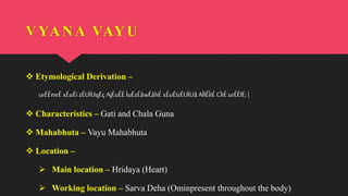 VYANA VAYU
 Etymological Derivation –
urÉÉmrÉ xÉuÉï zÉUÏUqÉç AjÉuÉÉ ÌuÉzÉåwÉåhÉ xÉuÉïzÉUÏUå AÌlÉÌiÉ CÌiÉ urÉÉlÉ: |
 Characteristics – Gati and Chala Guna
 Mahabhuta – Vayu Mahabhuta
 Location –
 Main location – Hridaya (Heart)
 Working location – Sarva Deha (Ominpresent throughout the body)
 