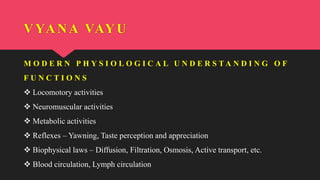 M O D E R N P H Y S I O L O G I C A L U N D E R S T A N D I N G O F
F U N C T I O N S
 Locomotory activities
 Neuromuscular activities
 Metabolic activities
 Reflexes – Yawning, Taste perception and appreciation
 Biophysical laws – Diffusion, Filtration, Osmosis, Active transport, etc.
 Blood circulation, Lymph circulation
VYANA VAYU
 