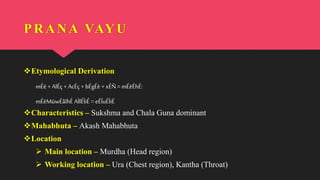 PRANA VAYU
Etymological Derivation
mÉë +AlÉç +AcÉç + bÉgÉè +xÉÑ= mÉëÉhÉ:
mÉëMüwÉåïhÉ AÌlÉÌiÉ = eÉÏuÉÌiÉ
Characteristics – Sukshma and Chala Guna dominant
Mahabhuta – Akash Mahabhuta
Location
 Main location – Murdha (Head region)
 Working location – Ura (Chest region), Kantha (Throat)
 