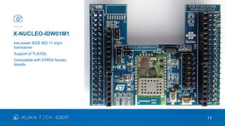11
X-NUCLEO-IDW01M1
low power IEEE 802.11 b/g/n
transceiver
Support of TLS/SSL
Compatible with STM32 Nucleo
boards
 