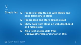 9
Check list ❏ Prepare STM32 Nucleo with MEMS and
send telemetry to cloud
❏ Preprocess and store data in cloud
❏ Show data from cloud on web dashboard
and mobile app
❏ Also fetch meteo data from
OpenWeatherMap and show on UI’s
 