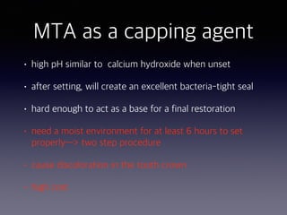 MTA as a capping agent
• high pH similar to calcium hydroxide when unset
• after setting, will create an excellent bacteria-tight seal
• hard enough to act as a base for a final restoration
• need a moist environment for at least 6 hours to set
properly—> two step procedure
• cause discoloration in the tooth crown
• high cost
 
