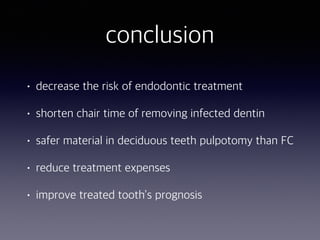 conclusion
• decrease the risk of endodontic treatment
• shorten chair time of removing infected dentin
• safer material in deciduous teeth pulpotomy than FC
• reduce treatment expenses
• improve treated tooth’s prognosis
 