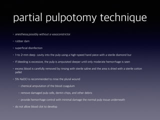 partial pulpotomy technique
• anesthesia,possibly without a vasoconstrictor
• rubber dam
• superficial disinfection
• 1-to 2-mm deep cavity into the pulp using a high-speed hand piece with a sterile diamond bur
• If bleeding is excessive, the pulp is amputated deeper until only moderate hemorrhage is seen
• excess blood is carefully removed by rinsing with sterile saline and the area is dried with a sterile cotton
pellet
• 5% NaOCl is recommended to rinse the plural wound
• chemical amputation of the blood coagulum
• remove damaged pulp cells, dentin chips, and other debris
• provide hemorrhage control with minimal damage the normal pulp tissue underneath
• do not allow blood clot to develop
 