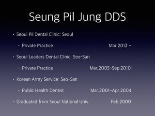 Seung Pil Jung DDS
• Seoul Pil Dental Clinic: Seoul
• Private Practice Mar.2012 ~
• Seoul Leaders Dental Clinic: Seo-San
• Private Practice Mar.2005~Sep.2010
• Korean Army Service: Seo-San
• Public Health Dentist Mar.2001~Apr.2004
• Graduated from Seoul National Univ. Feb.2000
 