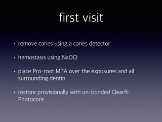 first visit
• remove caries using a caries detector
• hemostasis using NaOCl
• place Pro-root MTA over the exposures and all
surrounding dentin
• restore provisionally with un-bonded Clearfil
Photocore
 