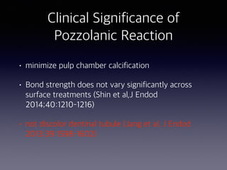 • minimize pulp chamber calcification
• Bond strength does not vary significantly across
surface treatments (Shin et al,J Endod
2014;40:1210–1216)
• not discolor dentinal tubule (Jang et al. J Endod
2013;39:1598–1602)
Clinical Significance of
Pozzolanic Reaction
 
