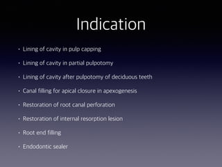 Indication
• Lining of cavity in pulp capping
• Lining of cavity in partial pulpotomy
• Lining of cavity after pulpotomy of deciduous teeth
• Canal filling for apical closure in apexogenesis
• Restoration of root canal perforation
• Restoration of internal resorption lesion
• Root end filling
• Endodontic sealer
 