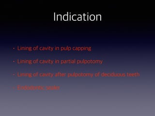 Indication
• Lining of cavity in pulp capping
• Lining of cavity in partial pulpotomy
• Lining of cavity after pulpotomy of deciduous teeth
• Endodontic sealer
 