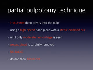 partial pulpotomy technique
• 1-to 2-mm deep cavity into the pulp
• using a high-speed hand piece with a sterile diamond bur
• until only moderate hemorrhage is seen
• excess blood is carefully removed
• 5% NaOCl
• do not allow blood clot
 