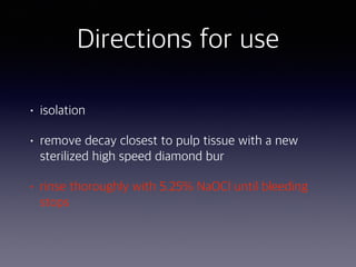 • isolation
• remove decay closest to pulp tissue with a new
sterilized high speed diamond bur
• rinse thoroughly with 5.25% NaOCl until bleeding
stops
Directions for use
 
