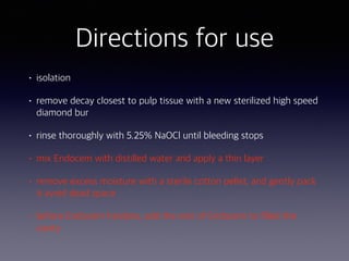 • isolation
• remove decay closest to pulp tissue with a new sterilized high speed
diamond bur
• rinse thoroughly with 5.25% NaOCl until bleeding stops
• mix Endocem with distilled water and apply a thin layer
• remove excess moisture with a sterile cotton pellet, and gently pack
it avoid dead space
• before Endocem hardens, add the rest of Endocem to filled the
cavity
Directions for use
 