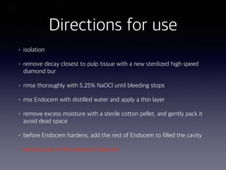 • isolation
• remove decay closest to pulp tissue with a new sterilized high speed
diamond bur
• rinse thoroughly with 5.25% NaOCl until bleeding stops
• mix Endocem with distilled water and apply a thin layer
• remove excess moisture with a sterile cotton pellet, and gently pack it
avoid dead space
• before Endocem hardens, add the rest of Endocem to filled the cavity
• remove part of the exterior Endocem
Directions for use
 