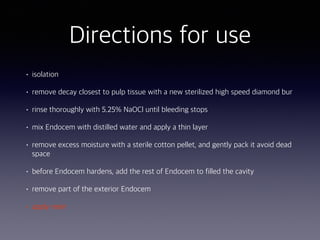 • isolation
• remove decay closest to pulp tissue with a new sterilized high speed diamond bur
• rinse thoroughly with 5.25% NaOCl until bleeding stops
• mix Endocem with distilled water and apply a thin layer
• remove excess moisture with a sterile cotton pellet, and gently pack it avoid dead
space
• before Endocem hardens, add the rest of Endocem to filled the cavity
• remove part of the exterior Endocem
• apply resin
Directions for use
 