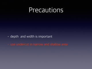 Precautions
• depth and width is important
• use undercut in narrow and shallow area
 
