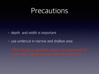 Precautions
• depth and width is important
• use undercut in narrow and shallow area
• After setting is complete, apply a strong stream of
water with a 3way syringe check for wash-out
 