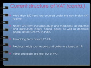 More than 550 items are covered under the new Indian VAT regime. Nearly 270 items including drugs and medicines, all industrial and agricultural inputs, capital goods as well as declared goods  attract 4 % VAT in India.  Remaining items attract 12.5 %. Precious metals such as gold and bullion are taxed at 1%.  Petrol and diesel are kept out of VAT.  