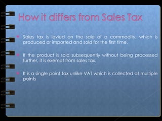Sales tax is levied on the sale of a commodity, which is produced or imported and sold for the first time. If the product is sold subsequently without being processed further, it is exempt from sales tax. It is a single point tax unlike VAT which is collected at multiple points 