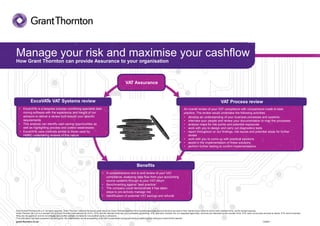 VAT AssuranceVAT Assurance
Manage your risk and maximise your cashflow
How Grant Thornton can provide Assurance to your organisation
VAT Process review
An overall review of your VAT compliance with comparisons made to best
practice. The review would undertake the following activities:
Beneﬁts
• A comprehensive end to end review of your VAT
compliance, analysing data ﬂow from your accounting
source systems through to your VAT return
• Benchmarking against ‘best practice’
• The company could demonstrate it has taken
steps to pro-actively manage risk
• Identiﬁcation of potential VAT savings and refunds
ExcaVATe VAT Systems review
• ExcaVATe is a bespoke process combining specialist data
mining software with the experience and insight of our
advisors to deliver a review built around your speciﬁc
requirements
• This analysis can identify cash saving opportunities as
well as highlighting process and control weaknesses
• ExcaVATe uses methods similar to those used by
HMRC undertaking reviews of this nature
• develop an understanding of your business processes and systems
• interview your people and review your documentation to map the processes
• analyse maps for risk points and potential exposures
• work with you to design and carry out diagnostics tests
• report throughout on our ﬁndings, risk issues and potential areas for further
review
• work with you to come up with practical solutions
• assist in the implementation of these solutions
• perform further testing to conﬁrm implementations.
© 2014GrantThorntonUK LLP.All rights reserved. 'Grant Thornton’ refers to the brand under which the Grant Thornton member firms provide assurance, tax and advisory services to their clients and/or refers to one or more member firms, as the context requires.
Grant Thornton UK LLP is a member firm of Grant Thornton International Ltd (GTIL). GTIL and the member firms are not a worldwide partnership. GTIL and each member firm is a separate legal entity. Services are delivered by the member firms. GTIL does not provide services to clients. GTIL and its member
firms are not agents of, and do not obligate, one another and are not liable for one another’s acts or omissions.
This information has been prepared only as a guide. No responsibility can be acceptedby us for loss occasionedto any personactingor refrainingfrom actingas a result of this material.
grant-thornton.co.uk V22847
 