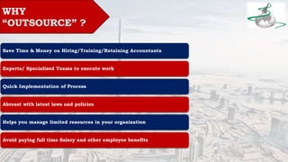 WHY
“OUTSOURCE” ?
Save Time & Money on Hiring/Training/Retaining Accountants
Experts/ Specialized Teams to execute work
Quick Implementation of Process
Abreast with latest laws and policies
Helps you manage limited resources in your organization
Avoid paying full time Salary and other employee benefits
 