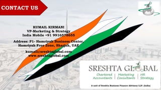CONTACT US
KUMAIL KIRMANI
VP-Marketing & Strategy
India Mobile +91 9916578655
Address: P1- Hamriyah Business Center,
Hamriyah Free Zone, Sharjah, UAE
kumail@sreshtaglobal.com
www.sreshtaglobal.com
A unit of Sreshta Business Finance Advisory LLP. (India)
 